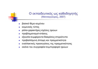 Ο εκπαιδευτικός ως καθοδηγητής
(Ματσαγγούρας, 2007)
βασικό θέμα κειμένου
κειμενικός τύπος
ρόλοι-χαρακτήρες-σχέσεις ηρώων
προβληματισμοί-στάσεις
εξουσία-συμφέροντα-διακρίσεις-στερεότυπα
προβαλλόμενη άποψη και πραγματικότητα
εναλλακτικές προσεγγίσεις της πραγματικότητας
εικόνα του συγγραφέα-συμπεριφορά ηρώων
 