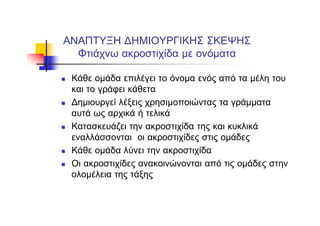 ΑΝΑΠΤΥΞΗ ΔΗΜΙΟΥΡΓΙΚΗΣ ΣΚΕΨΗΣ
Φτιάχνω ακροστιχίδα με ονόματα
Κάθε ομάδα επιλέγει το όνομα ενός από τα μέλη του
και το γράφει κάθετα
Δημιουργεί λέξεις χρησιμοποιώντας τα γράμματα
αυτά ως αρχικά ή τελικά
Κατασκευάζει την ακροστιχίδα της και κυκλικά
εναλλάσσονται οι ακροστιχίδες στις ομάδες
Κάθε ομάδα λύνει την ακροστιχίδα
Οι ακροστιχίδες ανακοινώνονται από τις ομάδες στην
ολομέλεια της τάξης
 
