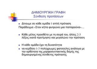 ΔΗΜΙΟΥΡΓΙΚΗ ΓΡΑΦΗ
Σύνθεση προτάσεων
Δίνουμε σε κάθε ομάδα 1 απλή πρόταση
Παράδειγμα «Στον κήπο φυτρώνει μια παπαρούνα»…
Κάθε μέλος προσθέτει με τη σειρά του, άλλες 2-3
λέξεις (κατά προτίμηση) και μεγαλώνει την πρόταση
Η κάθε ομάδα έχει τη δυνατότητα
να κερδίσει 1-3 πολύχρωμες φατσούλες ανάλογα με
την ορθότητα της μορφοσυντακτικής δομής της
δημιουργημένης σύνθετης πρότασης
 