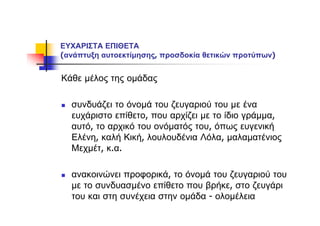 ΕΥΧΑΡΙΣΤΑ ΕΠΙΘΕΤΑ
(ανάπτυξη αυτοεκτίμησης, προσδοκία θετικών προτύπων)
Κάθε μέλος της ομάδας
συνδυάζει το όνομά του ζευγαριού του με ένα
ευχάριστο επίθετο, που αρχίζει με το ίδιο γράμμα,
αυτό, το αρχικό του ονόματός του, όπως ευγενική
Ελένη, καλή Κική, λουλουδένια Λόλα, μαλαματένιος
Μεχμέτ, κ.α.
ανακοινώνει προφορικά, το όνομά του ζευγαριού του
με το συνδυασμένο επίθετο που βρήκε, στο ζευγάρι
του και στη συνέχεια στην ομάδα - ολομέλεια
 