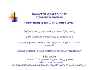 ΚΑΛΛΙΕΡΓΙΑ ΦΙΛΑΝΑΓΝΩΣΙΑΣ
«χρωματιστά χαρτάκια»
(ανάπτυξη προφορικού και γραπτού λόγου)
Γράφουμε σε χρωματιστά χαρτάκια λέξεις, όπως
μπλε χαρτάκια: ανθρώπους, ζώα, πράγματα
κίτρινα χαρτάκια: τόπους που μπορεί να διαβάσει κάποιος
παραμύθι
κόκκινα χαρτάκια: τίτλους κλασσικών και άλλων παραμυθιών
Κάθε ομάδα
διαλέγει 3 διαφορετικού χρώματος χαρτάκια
τοποθετεί αυτά στη σειρά
δημιουργεί προφορικά μία πρόταση προσθέτοντας το ρήμα «διαβάζω»
 