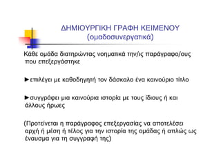 ΔΗΜΙΟΥΡΓΙΚΗ ΓΡΑΦΗ ΚΕΙΜΕΝΟΥ
(ομαδοσυνεργατικά)
Κάθε ομάδα διατηρώντας νοηματικά την/ις παράγραφο/ους
που επεξεργάστηκε
►επιλέγει με καθοδηγητή τον δάσκαλο ένα καινούριο τίτλο
►συγγράφει μια καινούρια ιστορία με τους ίδιους ή και
άλλους ήρωες
(Προτείνεται η παράγραφος επεξεργασίας να αποτελέσει
αρχή ή μέση ή τέλος για την ιστορία της ομάδας ή απλώς ως
έναυσμα για τη συγγραφή της)
 