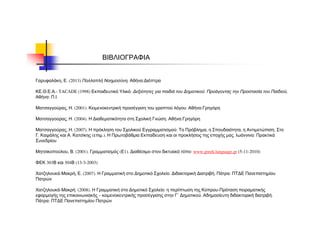 ΒΙΒΛΙΟΓΡΑΦΙΑ
Γαρυφαλάκη, Ε. (2013) Πολλαπλή Νοημοσύνη, Αθήνα:Διόπτρα
ΚΕ.Θ.Ε.Α.- TACADE (1998) Εκπαιδευτικό Υλικό: Δεξιότητες για παιδιά του Δημοτικού. Προάγοντας την Προστασία του Παιδιού,
Αθήνα: Π.Ι.
Ματσαγγούρας, Η. (2001). Κειμενοκεντρική προσέγγιση του γραπτού λόγου. Αθήνα:Γρηγόρη
Ματσαγγούρας, Η. (2004). Η Διαθεματικότητα στη Σχολική Γνώση. Αθήνα:Γρηγόρη
Ματσαγγούρας, Η. (2007). Η πρόκληση του Σχολικού Εγγραμματισμού: Το Πρόβλημα, η Σπουδαιότητα, η Αντιμετώπιση. Στο
Γ. Καψάλης και Α. Κατσίκης (επιμ.). Η Πρωτοβάθμια Εκπαίδευση και οι προκλήσεις της εποχής μας. Ιωάννινα: Πρακτικά
Συνεδρίου
Μητσικοπούλου, Β. (2001). Γραμματισμός (Ε1). Διαθέσιμο στον δικτυακό τόπο: www.greek.language.gr (5-11-2010)
ΦΕΚ 303Β και 304Β (13-3-2003)
Χατζηλουκά-Μακρή, Ε. (2007). Η Γραμματική στο Δημοτικό Σχολείο. Διδακτορική Διατριβή. Πάτρα: ΠΤΔΕ Πανεπιστημίου
Πατρών
Χατζηλουκά-Μακρή. (2008). Η Γραμματική στο Δημοτικό Σχολείο: η περίπτωση της Κύπρου-Πρόταση πειραματικής
εφαρμογής της επικοινωνιακής – κειμενοκεντρικής προσέγγισης στην Γ΄ Δημοτικού. Αδημοσίευτη διδακτορική διατριβή.
Πάτρα: ΠΤΔΕ Πανεπιστημίου Πατρών
 