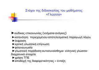 Στόχοι της διδασκαλίας του μαθήματος
«Γλώσσα»
►κώδικας επικοινωνίας (νοήματα-ανάγκες)
►κατανόηση περιεχομένου-αποτελεσματική παραγωγή λόγου
►έκφραση
►κριτική γλωσσική επίγνωση
►φιλαναγνωσία
►γλωσσική παράδοση-αυτοσυναίσθημα- ελληνική γλώσσα-
διαχρονικά στοιχεία
►χρήση ΤΠΕ
►αποδοχή της διαφορετικότητας – ένταξη
 