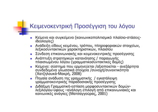 Κειμενοκεντρική Προσέγγιση του λόγου
Κείμενο και συγκείμενο (κοινωνικοπολιτισμικό πλαίσιο-στάσεις-
ιδεολογίες)
Ανάδειξη είδους κειμένου, τρόπου, πληροφοριακών στοιχείων,
λεξικοσυντακτικών χαρακτηριστικών, πλαισίου
Σύνδεση επικοινωνιακής και κειμενοκεντρικής προσέγγισης
Ανάπτυξη στρατηγικών κατανόησης / παραγωγής
πλαισιωμένου λόγου (γραμματικοσυντακτικες δομές)
Κείμενο: σύστημα που ερμηνεύεται /αξιοποιείται - ανεξάρτητα
συνδεδεμένα γλωσσικά στοιχεία /συνοχή/συνεκτικότητα
(Χατζηλουκά-Μακρή, 2008)
Πηγαία ανάδυση της γραμματικής / εγκατάλειψη
γραμματοκεντρικής παραδοσιακής προσέγγισης
Διδάξιμη Γραμματική-εστίαση μορφοσυντακτικών δομών-
λεξιλογίου-ύφους –ανάλογη επιλογή από επικοινωνιακές και
κοινωνικές ανάγκες (Ματσαγγούρας, 2001)
 