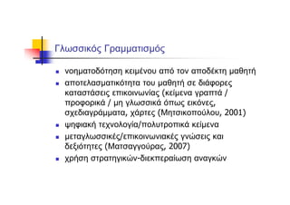 Γλωσσικός Γραμματισμός
νοηματοδότηση κειμένου από τον αποδέκτη μαθητή
αποτελασματικότητα του μαθητή σε διάφορες
καταστάσεις επικοινωνίας (κείμενα γραπτά /
προφορικά / μη γλωσσικά όπως εικόνες,
σχεδιαγράμματα, χάρτες (Μητσικοπούλου, 2001)
ψηφιακή τεχνολογία/πολυτροπικά κείμενα
μεταγλωσσικές/επικοινωνιακές γνώσεις και
δεξιότητες (Ματσαγγούρας, 2007)
χρήση στρατηγικών-διεκπεραίωση αναγκών
 