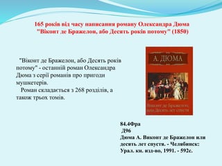165 років від часу написання роману Олександра Дюма
"Віконт де Бражелон, або Десять років потому" (1850)
84.4Фра
Д96
Дюма А. Виконт де Бражелон или
десять лет спустя. - Челябинск:
Урал. кн. изд-во, 1991. - 592с.
"Віконт де Бражелон, або Десять років
потому" - останній роман Олександра
Дюма з серії романів про пригоди
мушкетерів.
Роман складається з 268 розділів, а
також трьох томів.
 