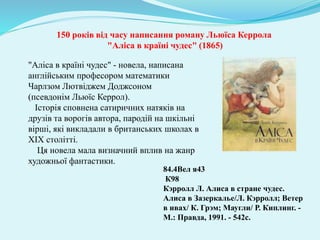 150 років від часу написання роману Льюїса Керрола
"Аліса в країні чудес" (1865)
84.4Вел я43
К98
Кэрролл Л. Алиса в стране чудес.
Алиса в Зазеркалье/Л. Кэрролл; Ветер
в ивах/ К. Грэм; Маугли/ Р. Киплинг. -
М.: Правда, 1991. - 542с.
"Аліса в країні чудес" - новела, написана
англійським професором математики
Чарлзом Лютвіджем Доджсоном
(псевдонім Льюїс Керрол).
Історія сповнена сатиричних натяків на
друзів та ворогів автора, пародій на шкільні
вірші, які викладали в британських школах в
XIX столітті.
Ця новела мала визначний вплив на жанр
художньої фантастики.
 