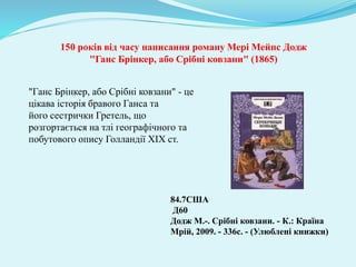 150 років від часу написання роману Мері Мейпс Додж
"Ганс Брінкер, або Срібні ковзани" (1865)
84.7США
Д60
Додж М.-. Срібні ковзани. - К.: Країна
Мрій, 2009. - 336с. - (Улюблені книжки)
"Ганс Брінкер, або Срібні ковзани" - це
цікава історія бравого Ганса та
його сестрички Гретель, що
розгортається на тлі географічного та
побутового опису Голландії XIX ст.
 