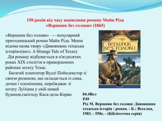150 років від часу написання роману Майн Ріда
«Вершник без голови» (1865)
84.4Вел
Р49
Рід М. Вершник без голови: Дивовижна
техаська історія : роман. - К.: Веселка,
1983. - 550с. - (Бібліотечна серія)
«Вершник без голови» — популярний
пригодницький роман Майн Ріда. Менш
відома назва твору «Дивовижна техаська
історія»(англ. A Strange Tale of Texas).
Дія роману відбувається в п'ятдесятих
роках XIX століття в прикордонних
районах штату Техас.
Багатий плантатор Вудлі Пойндекстер зі
своєю родиною, що складається із сина,
дочки і племінника, переїжджає зі
штату Луїзіана у свій новий
будинок,гасієнду Каса-дель-Корво.
 