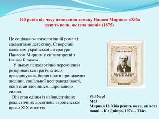 Це соціально-психологічний роман із
елементами детективу. Створений
класиком української літератури
Панасом Мирним у співавторстві з
Іваном Біликом .
У ньому психологічно переконливо
розкривається трагічна доля
правдошукача, борця проти приниження
людини, соціальної несправедливості,
який став злочинцем, „пропащою
силою.
Він став одним із найвидатніших
реалістичних досягнень європейської
прози XIX століття.
84.4Укр1
М63
Мирний П. Хіба ревуть воли, як ясла
повні. - К.: Дніпро, 1974. - 334с.
140 років від часу написання роману Панаса Мирного «Хіба
ревуть воли, як ясла повні» (1875)
 