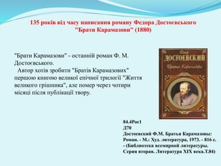 135 років від часу написання роману Федора Достоєвського
"Брати Карамазови" (1880)
"Брати Карамазови" - останній роман Ф. М.
Достоєвського.
Автор хотів зробити "Братів Карамазових"
першою книгою великої епічної трилогії "Життя
великого грішника", але помер через чотири
місяці після публікації твору.
84.4Рос1
Д70
Достоевский Ф.М. Братья Карамазовы:
Роман. - М.: Худ. литература, 1973. - 816 с.
- (Библиотека всемирной литературы.
Серия вторая. Литература ХІХ века.Т.84)
 