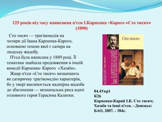 84.4Укр1
К26
Карпенко-Карий І.К. Сто тисяч;
Хазяїн та інші п‘єси. - Донецьк:
БАО, 2007. - 384с.
125 років від часу написання п’єси І.Карпенка –Карого «Сто тисяч»
(1890)
Сто тисяч — трагікомедія на
чотири дії Івана Карпенка-Карого,
основною темою якої є сатира на
людську жадобу.
П'єса була написана у 1889 році. Її
тематика знайшла продовження в іншій
комедії Карпенка- Карого «Хазяїн».
Жанр п'єси «Сто тисяч» визначають
як сатиричну трагікомедію характерів,
бо у творі висміюється надмірна жадоба
до збагачення — визначальна риса вдачі
головного героя Герасима Калитки.
 