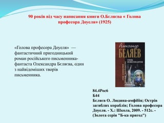 «Голова професора Доуеля» —
фантастичний пригодницький
роман російського письменника-
фантаста Олександра Бєляєва, один
з найвідоміших творів
письменника.
84.4Рос6
Б44
Бєляєв О. Людина-амфібія; Острів
загиблих кораблів; Голова професора
Доуеля. - Х.: Школа, 2009. - 512с. -
(Золота серія "Б-ка пригод")
90 років від часу написання книги О.Бєляєва « Голова
професора Доуеля» (1925)
 