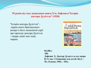 "Історія доктора Дуліттла" -
перша книга британського
автора із його знаменитої серії
про пригоди доктора Дуліттла
- лікаря, який знає мову
тварин.
84.4Вел
Л81
Лофтинг Х. Доктор Дулиттл и его звери.
В 3-х кн.: Сочинения для детей. Кн.1. -
М.: Олимп, 1992. - 351с.
95 років від часу написання книги Х'ю Лофтинга"Історія
доктора Дуліттла" (1920)
 