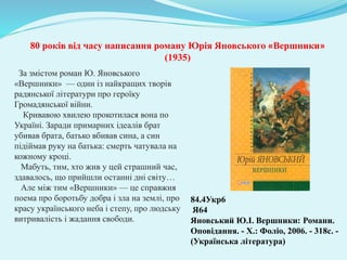 За змістом роман Ю. Яновського
«Вершники» — один із найкращих творів
радянської літератури про героїку
Громадянської війни.
Кривавою хвилею прокотилася вона по
Україні. Заради примарних ідеалів брат
убивав брата, батько вбивав сина, а син
підіймав руку на батька: смерть чатувала на
кожному кроці.
Мабуть, тим, хто жив у цей страшний час,
здавалось, що прийшли останні дні світу…
Але між тим «Вершники» — це справжня
поема про боротьбу добра і зла на землі, про
красу українського неба і степу, про людську
витривалість і жадання свободи.
84.4Укр6
Я64
Яновський Ю.І. Вершники: Романи.
Оповідання. - Х.: Фоліо, 2006. - 318с. -
(Українська література)
80 років від часу написання роману Юрія Яновського «Вершники»
(1935)
 