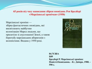Марсіанські хроніки —
збірка фантастичних оповідань, які
висвітлюють майбутню
колонізацію Марса людьми, що
прилетіли зі спустошеної Землі, а також
боротьбу марсіанських аборигенів з
колоністами. Видана у 1950 році.
84.7США
Б89
Бредбері Р. Марсіанські хроніки:
Повісті.Оповідання. - К.: Дніпро, 1988. -
590 с.
65 років від часу написання збірки оповідань Рея Бредбері
«Марсіанські хронічки» (1950)
 