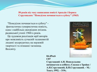 "Понеділок починається в суботу" -
фантастична гумористична повість,
одна з найбільш своєрідних втілень
радянської утопіі 1960-х років.
Це художня реалізація мрії авторів
про можливість сучасній талановитій
людині зосередитись на науковій
творчості та пізнанні таємниць
Всесвіту.
84.4Рос6
С87
Стругацкий А.Н. Понедельник
начинается в субботу; Сказка о Тройке /
А.Н.Стругацкий, Б.Н.Стругацкий. - М.:
Текст, 1992. - 319с.
50 років від часу написання повісті Аркадія і Бориса
Стругацьких "Понеділок починається в суботу" (1965)
 