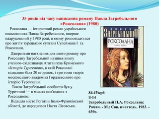 Роксолана — історичний роман українського
письменника Павла Загребельного, вперше
надрукований у 1980 році, в якому розповідається
про життя турецького султана Сулеймана І та
Роксолани.
84.4Укр6
З-14
Загребельный П.А. Роксолана:
Роман. - М.: Сов. писатель, 1983. -
639с.
35 років від часу написання роману Павла Загребельного
«Роксолана» (1980)
Джерелами натхнення для свого роману про
Роксолану Загребельний називав книгу
ученого-східознавця Агатангела Кримського
«Історія Туреччини», в якій Роксолані
відведено біля 20 сторінок, і три томи творів
московського академіка Гордлевського про
історію Туреччини.
Також Загребельний особисто був у
Туреччині — в місцях пов'язаних з
Роксоланою.
Відвідав місто Рогатин Івано-Франківської
області, де народилася Настя Лісовська.
 