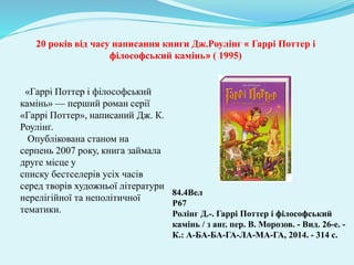 «Гаррі Поттер і філософський
камінь» — перший роман серії
«Гаррі Поттер», написаний Дж. К.
Роулінґ.
Опублікована станом на
серпень 2007 року, книга займала
друге місце у
списку бестселерів усіх часів
серед творів художньої літератури
нерелігійної та неполітичної
тематики.
84.4Вел
Р67
Ролінг Д.-. Гаррі Поттер і філософський
камінь / з анг. пер. В. Морозов. - Вид. 26-е. -
К.: А-БА-БА-ГА-ЛА-МА-ГА, 2014. - 314 с.
20 років від часу написання книги Дж.Роулінг « Гаррі Поттер і
філософський камінь» ( 1995)
 