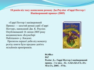 84.4Вел
Р67
Ролінг Д.-. Гаррі Поттер і напівкровний
принц. - 1-е вид. - К.: А-БА-БА-ГА-ЛА-
МА-ГА, 2005. - 574с.
10 років від часу написання роману Дж.Роулінг «Гаррі Поттер і
Напівкровний принц» (2005)
«Гаррі Поттер і напівкровний
Принц» — шостий роман серії «Гаррі
Поттер», написаний Дж. К. Роулінґ.
Опублікований 16 липня 2005 року
видавництвом «Блумсбері
Паблішинґ» у Лондоні.
Протягом першої доби від моменту
релізу книги було продано дев'ять
мільйонів примірників.
 