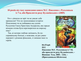 10 років від часу написання книги М.С. Павленко « Русалонька
із 7-в, або Прокляття роду Кулаківських» (2005)
Хто з дівчаток не мріє чи не уявляє себе
принцесою? Хто не захоплювався історією
Попелюшки чи не побивався над долею
Русалочки Ганса-Христіана Андерсена, яка заради
кохання готова була перетворитися на морську
піну?
Так, ці мотиви глибоко зачіпають, бо по-
справжньому близькі, а можливо, не раз уявно
пережиті з різними фіналами, зі змінами імен та
героїв.
84.4Укр6
П12
Павленко М.С. Русалонька із 7-В,
або прокляття роду Кулаківських. -
Вінниця: Теза, 2005. - 224с. -
(Пригодницька бібліотека)
 