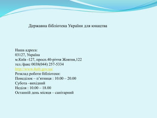 Державна бібліотека України для юнацтва
Наша адреса:
03127, Україна
м.Київ -127, просп.40-річчя Жовтня,122
тел./факс 0038(044) 257-5334
http://www.4uth.gov.ua/
Розклад роботи бібліотеки:
Понеділок – п’ятниця : 10.00 – 20.00
Субота –вихідний
Неділя : 10.00 – 18.00
Останній день місяця – санітарний
 