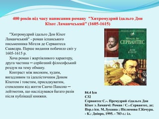 400 років від часу написання роману "Хитромудрий ідальго Дон
Кіхот Ламанчський" (1605-1615)
"Хитромудрий ідальго Дон Кіхот
Ламанчський" - роман іспанського
письменника Мігеля де Сервантеса
Сааведра. Перше видання побачило світ у
1605-1615 р.
Хоча роман і жартівливого характеру,
друга частина ─ серйозний філософський
роздум на тему обману.
Контраст між високим, худим,
вигадливим та ідеалістичним Доном
Кіхотом і товстим, присадкуватим,
стомленим від життя Санчо Пансою ─
лейтмотив, що наслідувався багато разів
після публікації книжки.
84.4 Ісп
С32
Сервантес С.-. Премудрий гідальго Дон
Кіхот з Ламанчі: Роман / С.-.Сервантес, де;
Пер.з ісп. М.Лукаша ; Післямова Г.Кочура.
- К.: Дніпро, 1995. - 703 с.: іл.
 