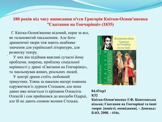 180 років від часу написання п’єси Григорія Квітки-Основ’яненка
“Сватання на Гончарівці» (1835)
.
Г. Квітка-Основ'яненко відомий, перш за все,
як талановитий письменник. Але його
драматичні твори теж мають неабияке
значення для української літератури, для
розвитку театру.
У них він підіймав важливі сучасні йому
проблеми, зокрема, проблему соціальної
нерівності у драмі «Сватання на Гончарівці»,
та змальовував живих, реальних людей.
У центрі драми стоїть любовний
трикутник. Уляна за наказом матері повинна
одружитися із дурнем Стецьком, але вона
давно вже кохається із кріпаком Олексієм.
Олексій і сам прийшовся до вподоби Одарці,
але їй не дають спокою волики Стецька.
84.4Укр1
К32
Квітка-Основ‘яненко Г.Ф. Конотопська
відьма; Сватання на Гончарівці та інші
твори: [повісті, оповідання]. - Донецьк:
БАО, 2008. - 416с.
 