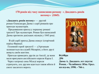 84.4Фра
Д96
Дюма А. Двадцать лет спустя:
Роман. - Челябинск: Юж.-Урал.
кн изд-во, 1990. - 766 с.
170 років від часу написання роману « Двадцять років
потому» (1845)
«Двадцять років потому» — другий
роман Олександра Дюма з серії романів про
пригоди мушкетерів.
Продовження пригод у першому романі
трилогії Три мушкетери. Роман був написаний
Дюма протягом декількох місяців у 1845 році.
В цій серїї пригод Дюма описує історічний
період Франції.
Головний герой трилогії — д'Артаньян
залишається на службі Мазаріні, а його друзі
живуть своїм життям.
Пригоди приводять друзів до Англії, де вони
мали врятувати англійського короля Карла І.
Через хитрощі сина Міледі короля
страчують, але друзям вдається також вбити й
свого заклятого ворога.
 