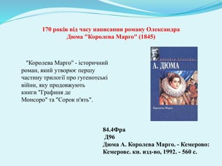 "Королева Марго" - історичний
роман, який утворює першу
частину трилогії про гугенотські
війни, яку продовжують
книги "Графиня де
Монсоро" та "Сорок п'ять".
84.4Фра
Д96
Дюма А. Королева Марго. - Кемерово:
Кемеровс. кн. изд-во, 1992. - 560 с.
170 років від часу написання роману Олександра
Дюма "Королева Марго" (1845)
 