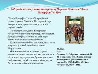 165 років від часу написання роману Чарльза Діккенса "Девід
Коперфілд" (1850)
84.4Вел
Д45
Диккенс Ч. Собрание сочинений. В
30-и т.: роман. Т.16. Жизнь Дэвида
Копперфилда, рассказанная им
самим. Гл. XXX-LXIV. - М.: Худ.
литература, 1959. - 511с.
"Девід Коперфілд" - автобіографічний
роман Чарльза Діккенса. Це перший твір
автора, в якому розповідь ведеться від
першої особи.
Загалом роман «Девід Коперфілд»
має автобіографічний характер. За сюжетом,
Девід Коперфілд з'явився на світ через
кілька місяців після смерті батька.
Коли хлопчикові було сім років, його мати
вступила у шлюб з манірним паном
Мердстоном.
Між хлопчиком та вітчимом одразу
виникла взаємна неприязнь, яка посилилася
після того, як управління будинком взяла в
свої руки сестра Мердстона, а вітчим став
бити хлопця за його неуспішність.
 