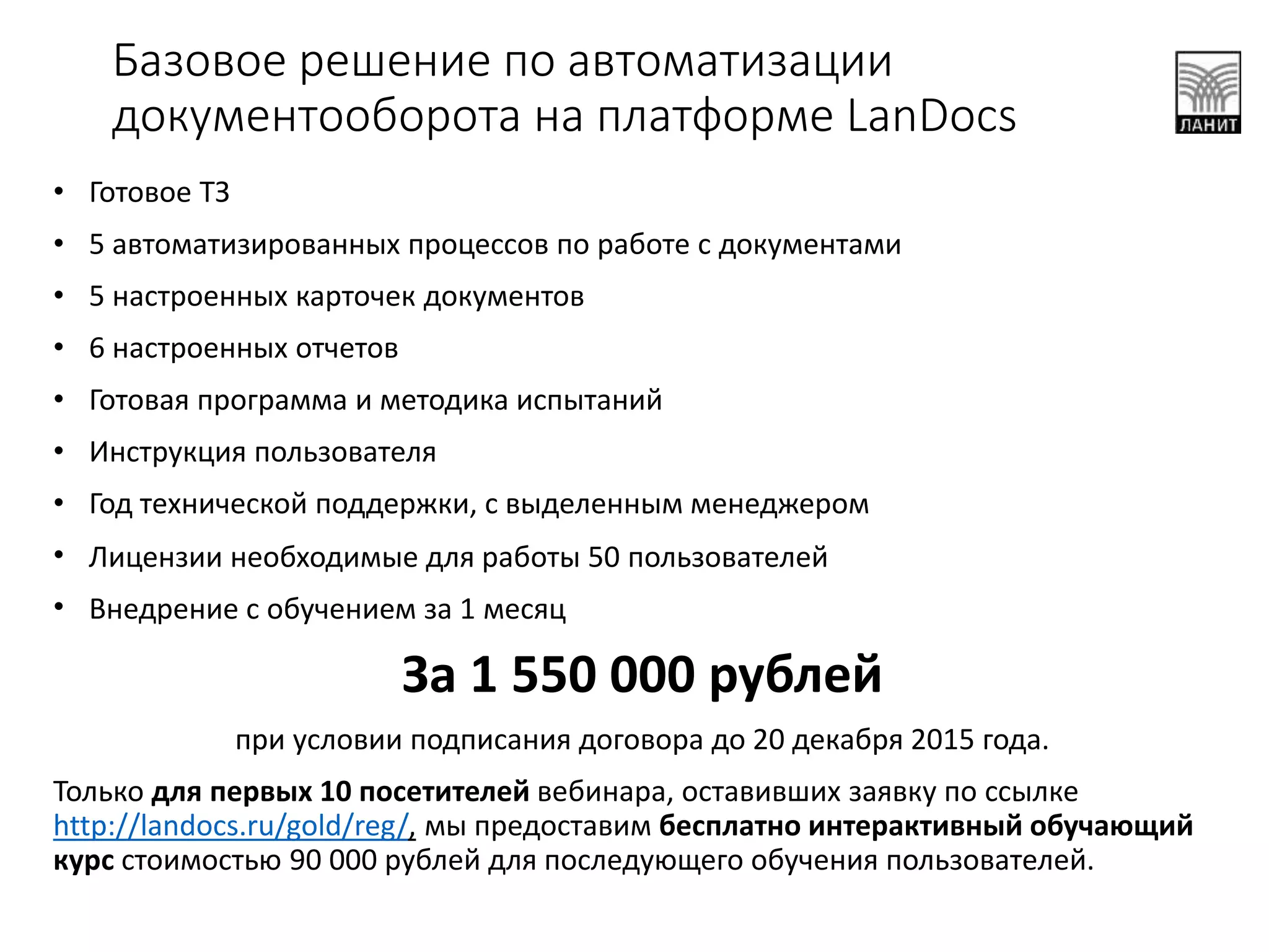 Базовое решение по автоматизации
документооборота на платформе LanDocs
• Готовое ТЗ
• 5 автоматизированных процессов по работе с документами
• 5 настроенных карточек документов
• 6 настроенных отчетов
• Готовая программа и методика испытаний
• Инструкция пользователя
• Год технической поддержки, с выделенным менеджером
• Лицензии необходимые для работы 50 пользователей
• Внедрение с обучением за 1 месяц
За 1 550 000 рублей
при условии подписания договора до 20 декабря 2015 года.
Только для первых 10 посетителей вебинара, оставивших заявку по ссылке
http://landocs.ru/gold/reg/, мы предоставим бесплатно интерактивный обучающий
курс стоимостью 90 000 рублей для последующего обучения пользователей.
 