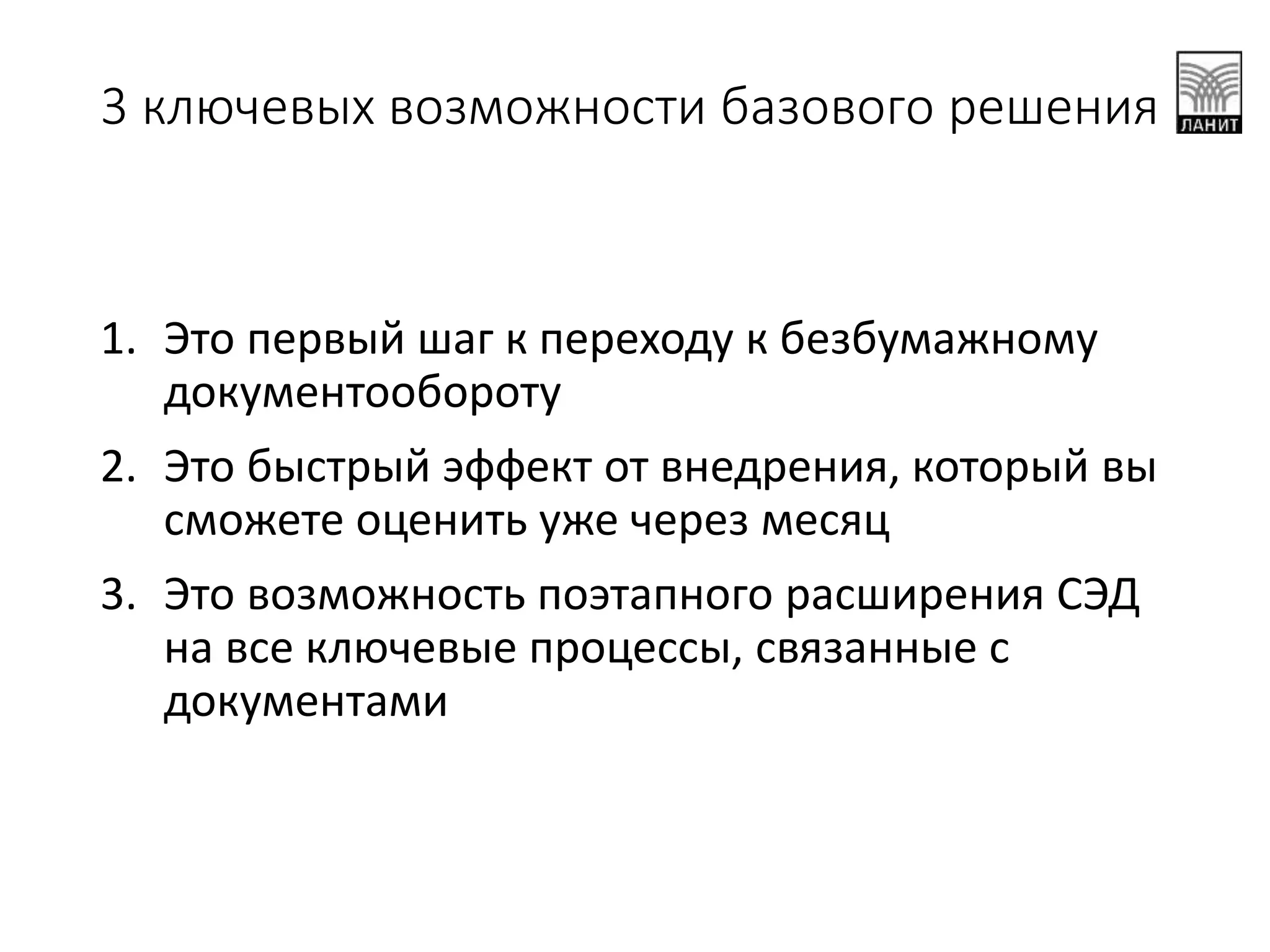 1. Это первый шаг к переходу к безбумажному
документообороту
2. Это быстрый эффект от внедрения, который вы
сможете оценить уже через месяц
3. Это возможность поэтапного расширения СЭД
на все ключевые процессы, связанные с
документами
3 ключевых возможности базового решения
 