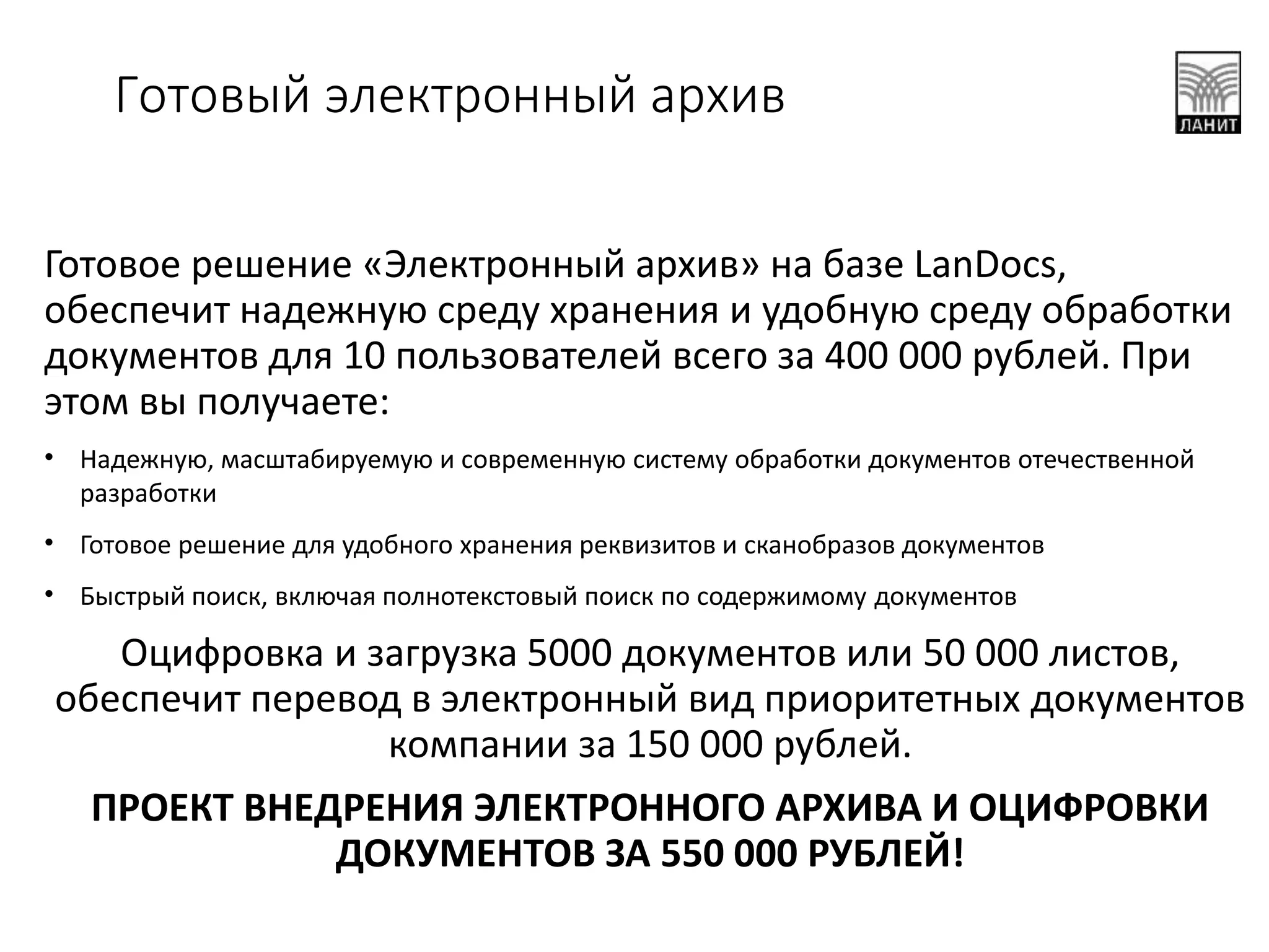 Готовое решение «Электронный архив» на базе LanDocs,
обеспечит надежную среду хранения и удобную среду обработки
документов для 10 пользователей всего за 400 000 рублей. При
этом вы получаете:
• Надежную, масштабируемую и современную систему обработки документов отечественной
разработки
• Готовое решение для удобного хранения реквизитов и сканобразов документов
• Быстрый поиск, включая полнотекстовый поиск по содержимому документов
Оцифровка и загрузка 5000 документов или 50 000 листов,
обеспечит перевод в электронный вид приоритетных документов
компании за 150 000 рублей.
ПРОЕКТ ВНЕДРЕНИЯ ЭЛЕКТРОННОГО АРХИВА И ОЦИФРОВКИ
ДОКУМЕНТОВ ЗА 550 000 РУБЛЕЙ!
Готовый электронный архив
 