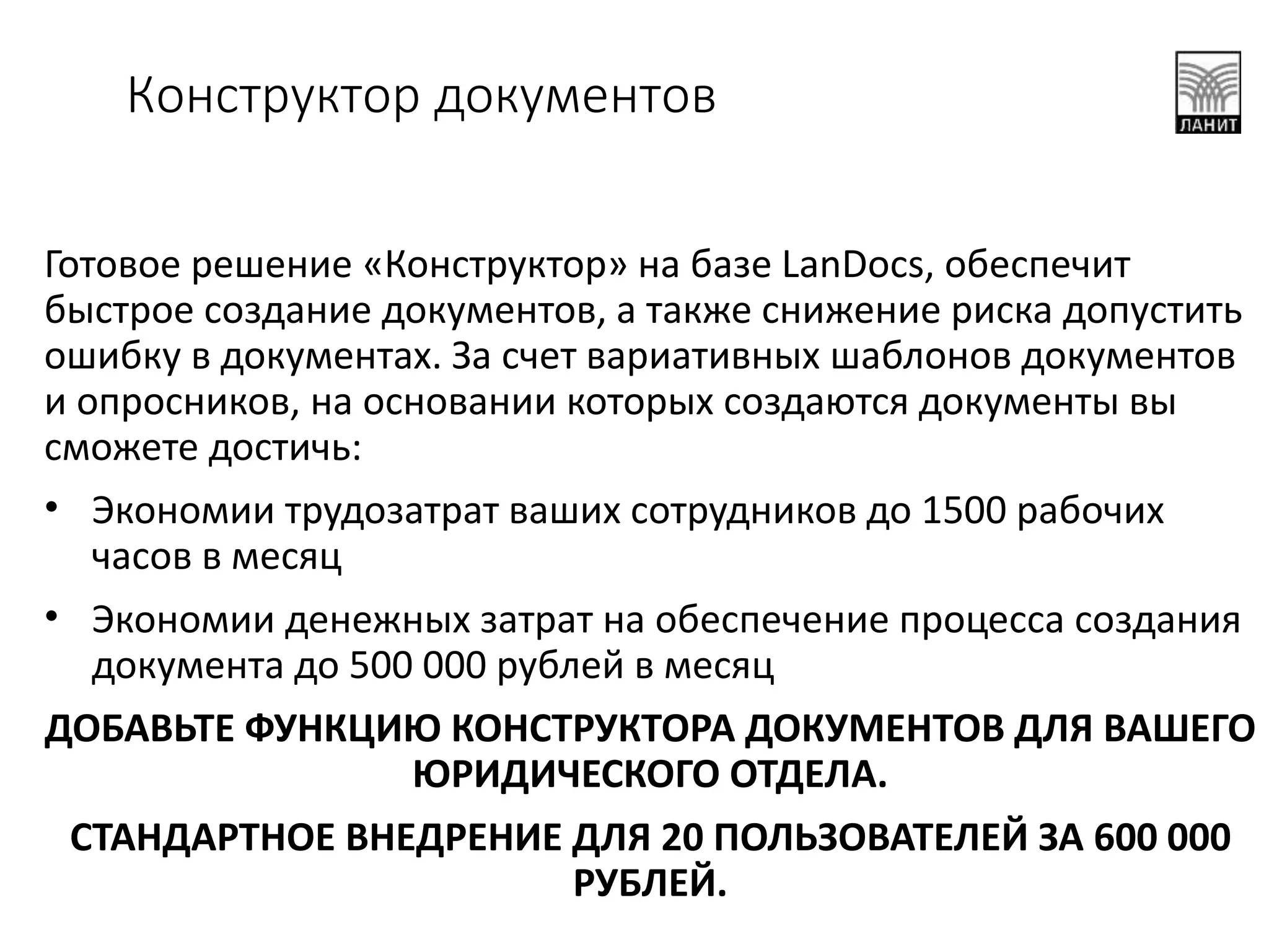 Готовое решение «Конструктор» на базе LanDocs, обеспечит
быстрое создание документов, а также снижение риска допустить
ошибку в документах. За счет вариативных шаблонов документов
и опросников, на основании которых создаются документы вы
сможете достичь:
• Экономии трудозатрат ваших сотрудников до 1500 рабочих
часов в месяц
• Экономии денежных затрат на обеспечение процесса создания
документа до 500 000 рублей в месяц
ДОБАВЬТЕ ФУНКЦИЮ КОНСТРУКТОРА ДОКУМЕНТОВ ДЛЯ ВАШЕГО
ЮРИДИЧЕСКОГО ОТДЕЛА.
СТАНДАРТНОЕ ВНЕДРЕНИЕ ДЛЯ 20 ПОЛЬЗОВАТЕЛЕЙ ЗА 600 000
РУБЛЕЙ.
Конструктор документов
 