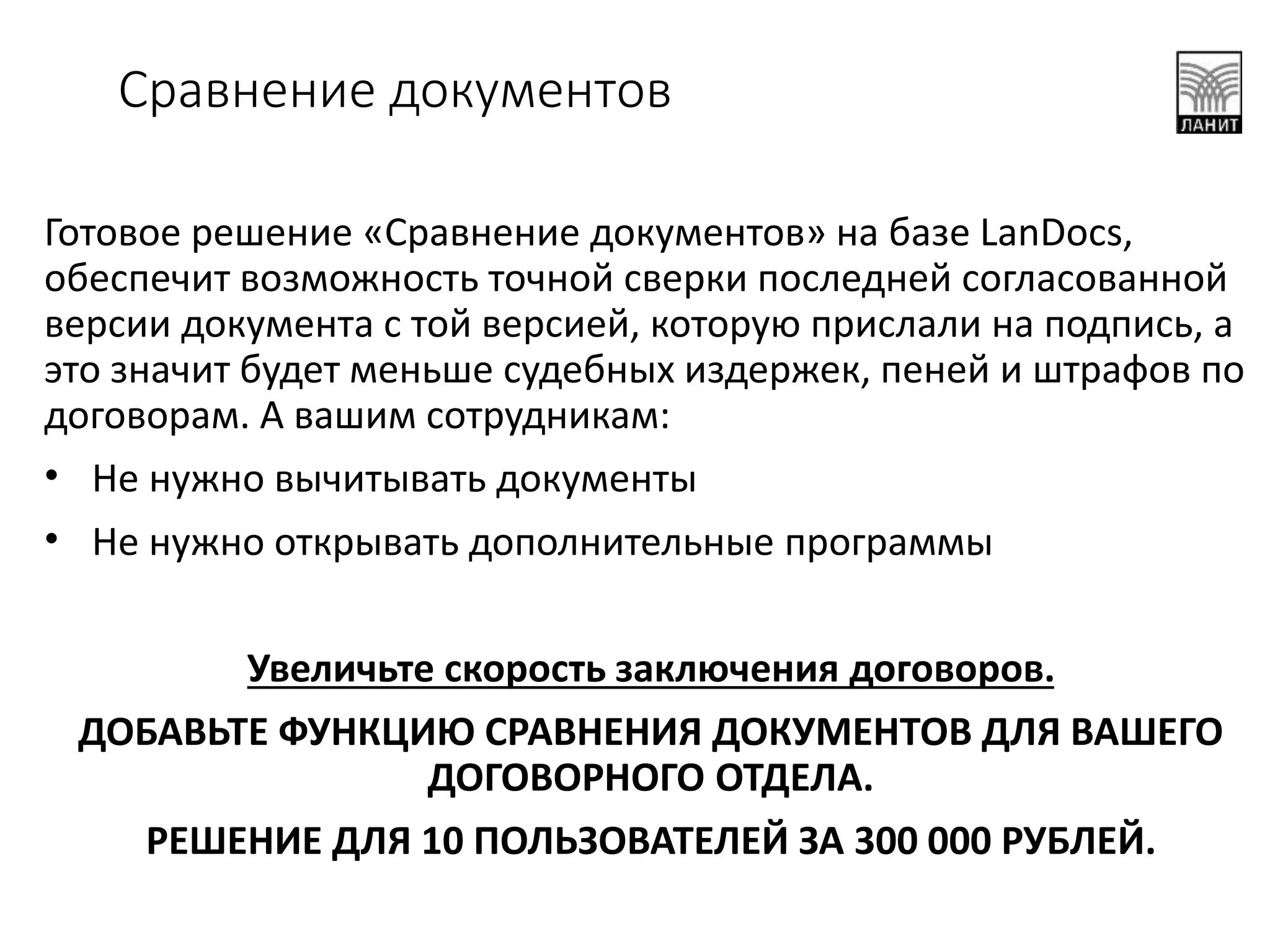 Готовое решение «Сравнение документов» на базе LanDocs,
обеспечит возможность точной сверки последней согласованной
версии документа с той версией, которую прислали на подпись, а
это значит будет меньше судебных издержек, пеней и штрафов по
договорам. А вашим сотрудникам:
• Не нужно вычитывать документы
• Не нужно открывать дополнительные программы
Увеличьте скорость заключения договоров.
ДОБАВЬТЕ ФУНКЦИЮ СРАВНЕНИЯ ДОКУМЕНТОВ ДЛЯ ВАШЕГО
ДОГОВОРНОГО ОТДЕЛА.
РЕШЕНИЕ ДЛЯ 10 ПОЛЬЗОВАТЕЛЕЙ ЗА 300 000 РУБЛЕЙ.
Сравнение документов
 