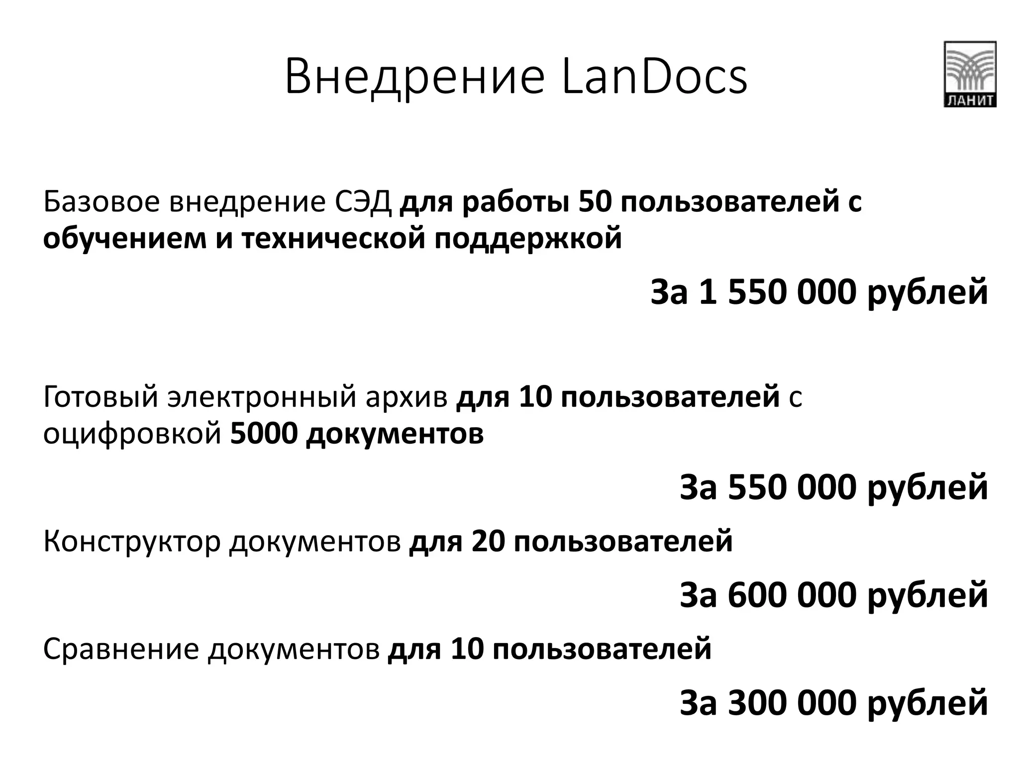 Внедрение LanDocs
Базовое внедрение СЭД для работы 50 пользователей с
обучением и технической поддержкой
За 1 550 000 рублей
Готовый электронный архив для 10 пользователей с
оцифровкой 5000 документов
За 550 000 рублей
Конструктор документов для 20 пользователей
За 600 000 рублей
Сравнение документов для 10 пользователей
За 300 000 рублей
 