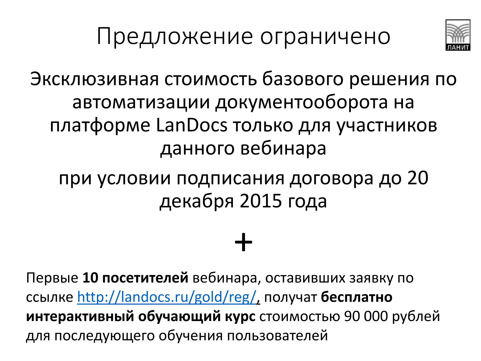 Предложение ограничено
Эксклюзивная стоимость базового решения по
автоматизации документооборота на
платформе LanDocs только для участников
данного вебинара
при условии подписания договора до 20
декабря 2015 года
+
Первые 10 посетителей вебинара, оставивших заявку по
ссылке http://landocs.ru/gold/reg/, получат бесплатно
интерактивный обучающий курс стоимостью 90 000 рублей
для последующего обучения пользователей
 