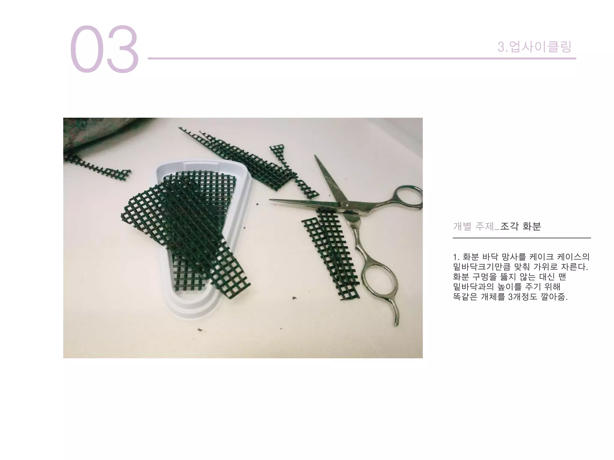 03 3.업사이클링
개별 주제_조각 화분
1. 화분 바닥 망사를 케이크 케이스의
밑바닥크기만큼 맞춰 가위로 자른다.
화분 구멍을 뚫지 않는 대신 맨
밑바닥과의 높이를 주기 위해
똑같은 개체를 3개정도 깔아줌.
 
