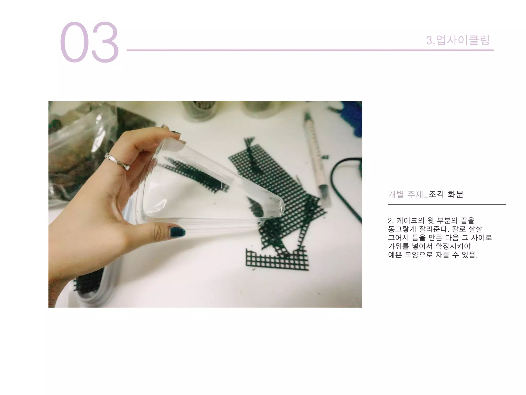 03 3.업사이클링
개별 주제_조각 화분
2. 케이크의 윗 부분의 끝을
동그랗게 잘라준다. 칼로 살살
그어서 틈을 만든 다음 그 사이로
가위를 넣어서 확장시켜야
예쁜 모양으로 자를 수 있음.
 