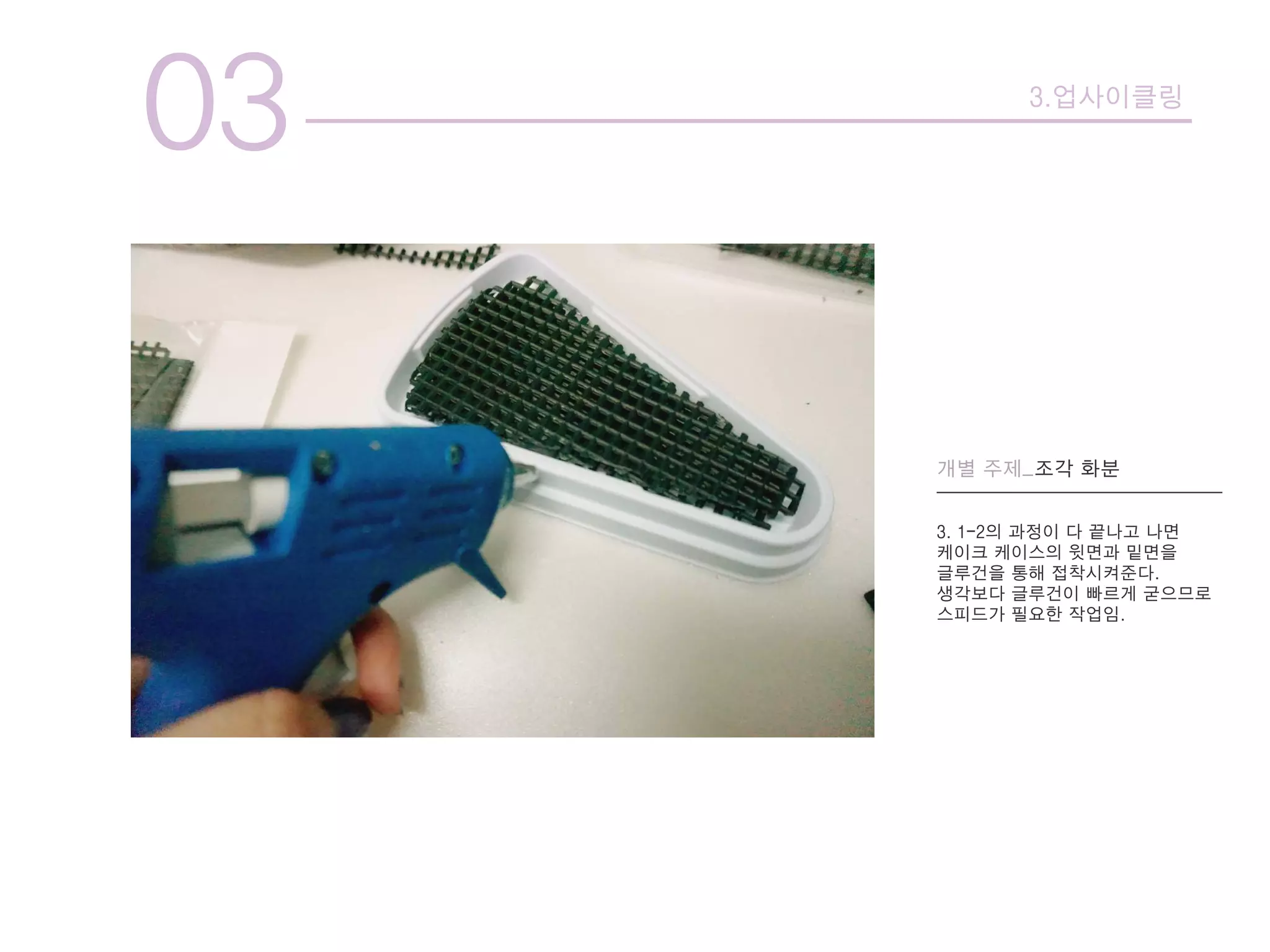 03 3.업사이클링
개별 주제_조각 화분
3. 1-2의 과정이 다 끝나고 나면
케이크 케이스의 윗면과 밑면을
글루건을 통해 접착시켜준다.
생각보다 글루건이 빠르게 굳으므로
스피드가 필요한 작업임.
 