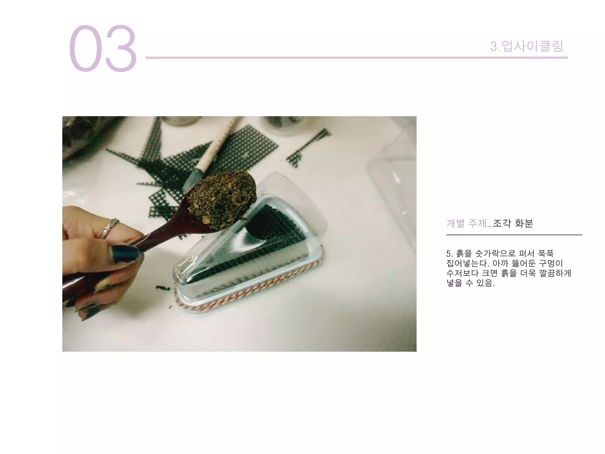 03 3.업사이클링
개별 주제_조각 화분
5. 흙을 숫가락으로 퍼서 푹푹
집어넣는다. 아까 뚫어둔 구멍이
수저보다 크면 흙을 더욱 깔끔하게
넣을 수 있음.
 