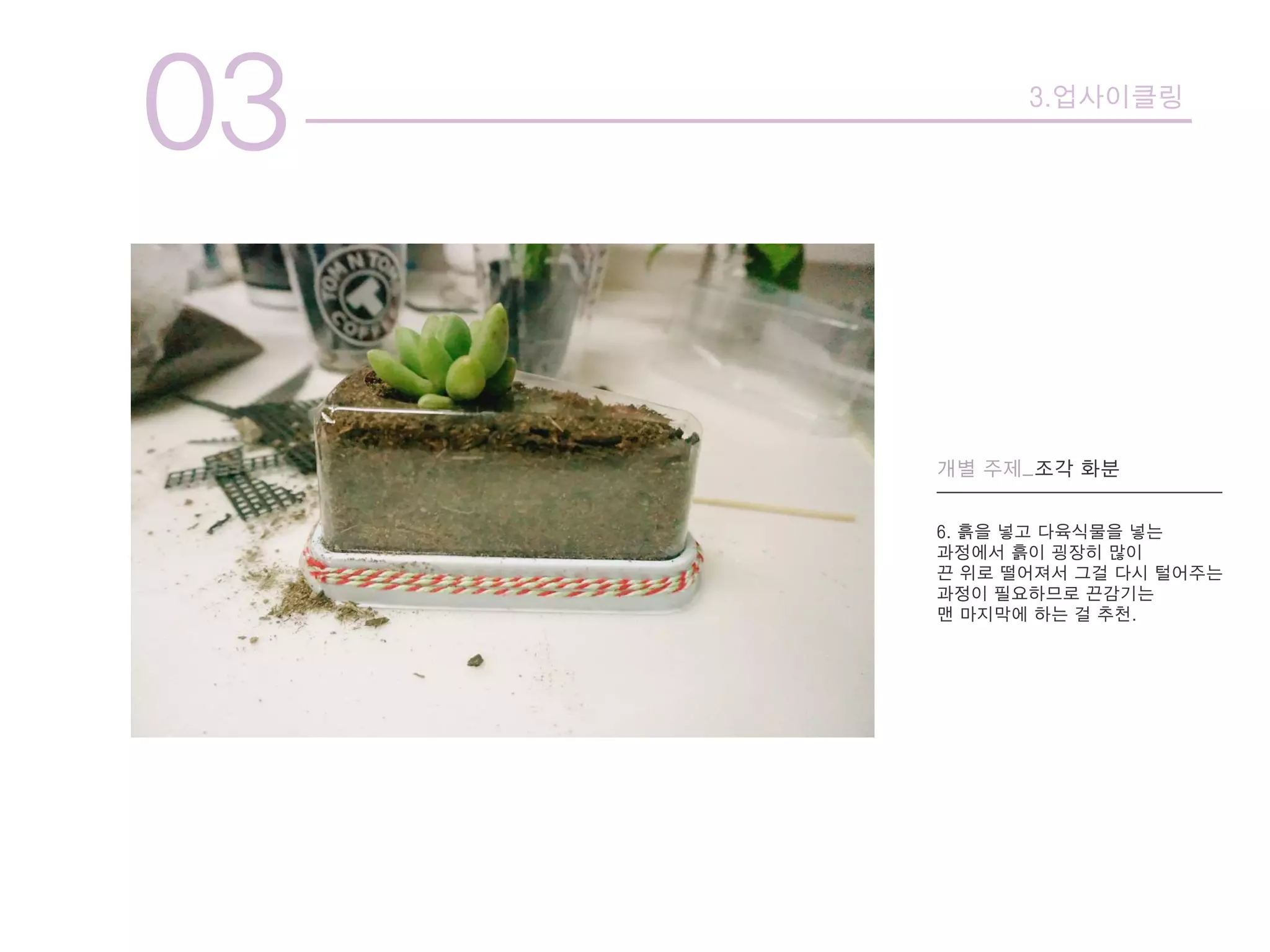 03 3.업사이클링
개별 주제_조각 화분
6. 흙을 넣고 다육식물을 넣는
과정에서 흙이 굉장히 많이
끈 위로 떨어져서 그걸 다시 털어주는
과정이 필요하므로 끈감기는
맨 마지막에 하는 걸 추천.
 