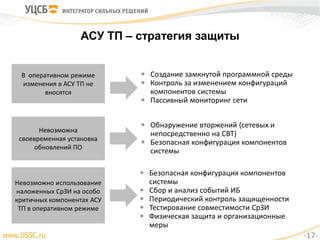 АСУ ТП – стратегия защиты
В оперативном режиме
изменения в АСУ ТП не
вносятся
 Создание замкнутой программной среды
 Контроль за изменением конфигураций
компонентов системы
 Пассивный мониторинг сети
Невозможна
своевременная установка
обновлений ПО
 Обнаружение вторжений (сетевых и
непосредственно на СВТ)
 Безопасная конфигурация компонентов
системы
Невозможно использование
наложенных СрЗИ на особо
критичных компонентах АСУ
ТП в оперативном режиме
 Безопасная конфигурация компонентов
системы
 Сбор и анализ событий ИБ
 Периодический контроль защищенности
 Тестирование совместимости СрЗИ
 Физическая защита и организационные
меры
-17-
 