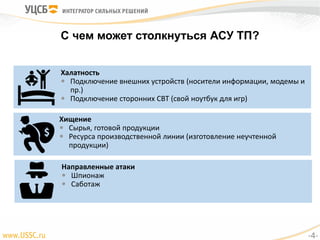 С чем может столкнуться АСУ ТП?
Халатность
 Подключение внешних устройств (носители информации, модемы и
пр.)
 Подключение сторонних СВТ (свой ноутбук для игр)
Хищение
 Сырья, готовой продукции
 Ресурса производственной линии (изготовление неучтенной
продукции)
Направленные атаки
 Шпионаж
 Саботаж
-4-
 