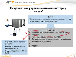 Хищения: как украсть миллион цистерну
спирта?
Уровнемер ИКС
Дано:
Масса спирта не измеряется, а вычисляется: m = ρV
Объем – функция от температуры
Решение:
1. Запишем, что температура спирта на 20° ниже,
чем есть.
2. Расчетный объем уменьшится ~ 5%
3. Договариваемся со спиртовозом, что заливать в
хранилище надо не все
4. …
5. PROFIT!
1. Передать ложные данные
в SCADA
2. Исказить данные ПЛК на
АРМ оператора
3. Подделать данные ИКС на
ПЛК
-6-
 