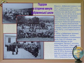{
Школа в с. Добровляни існувала з кінця
XIX сг. У першій половині XIX ст. сітка
шкіл в Заліщицькому повіті, до якого і
належало село, вже була доволі
поширена. Але на той час ми не маємо
достовірних даних про існування
школи в Добровлянах. Виходячи з
даних тематизму кліру греко-
католицької Львівської архідиєнції на
1853 р., де парохи зобов'язані були
подати інформацію про існування шкіл
у парафіях, можна зробити висновок,
що на 1853 р. у селі окремої школи не
було.
У 1892 р. в Добровлянах засновано
читальню "Просвіти", що була
центром культурного та економічного
життя. Саме тут в будинку дяка
Михайла Війтюка, що був
засновником "Просвіти", містилась
перша "Рідна школа". Саме в цей рік
починається будівництво нового
приміщення для школи на місці старої
хати. В 1893 р. будівництво
припиняється через страшну хворобу -
чуму. Та незабаром відновлюється і в
1903 р. будівництво було завершено.
 
