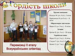 Трудове навчання:
Кальчук М. (уч. 8 кл.) –I місце
Парасимчук Я. (уч.9 кл.) – II
місце
Образотворче мистецтво:
Мороз О. (уч. 9 кл.) – II місце
Історія:
Крілик Н. (уч. 9 кл.) – III місце
Українська мова:
Мороз О. (уч. 9 кл.) - II місце
Стасюк Т. (уч. 8 кл.) -II місце
Монич У. (уч. 7 кл.) - III місце
 