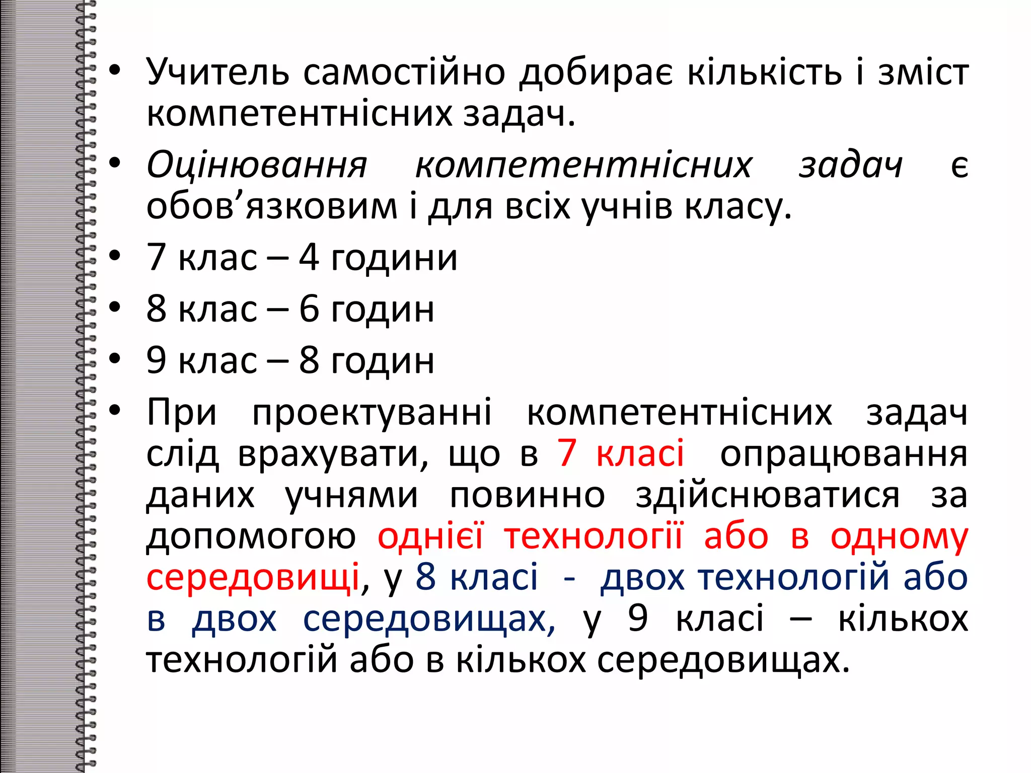 • Учитель самостійно добирає кількість і зміст
компетентнісних задач.
• Оцінювання компетентнісних задач є
обов’язковим і для всіх учнів класу.
• 7 клас – 4 години
• 8 клас – 6 годин
• 9 клас – 8 годин
• При проектуванні компетентнісних задач
слід врахувати, що в 7 класі опрацювання
даних учнями повинно здійснюватися за
допомогою однієї технології або в одному
середовищі, у 8 класі - двох технологій або
в двох середовищах, у 9 класі – кількох
технологій або в кількох середовищах.
 